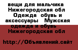 вещи для мальчика - Нижегородская обл. Одежда, обувь и аксессуары » Мужская одежда и обувь   . Нижегородская обл.